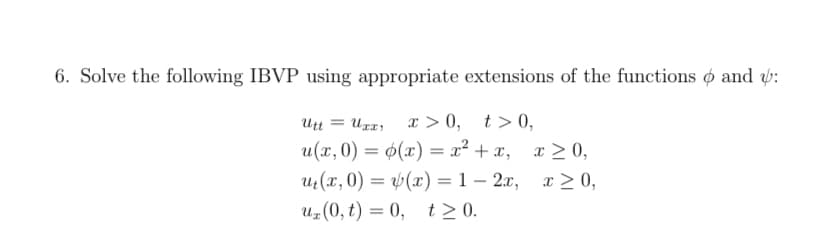 6. Solve the following IBVP using appropriate extensions of the functions o and v:
x > 0, t> 0,
u(x, 0) = 0(x) = x² + x, x > 0,
Ut(x, 0) = (x) = 1 – 2x, x> 0,
Uz(0, t) = 0, t > 0.
Utt = UTr,
-
