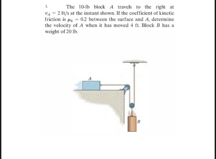 1.
The 10-lb block A travels to the right at
VA = 2 ft/s at the instant shown. If the coefficient of kinetic
friction is µ = 0.2 between the surface and A, determine
the velocity of A when it has moved 4 ft. Block B has a
weight of 20 lb.
A
