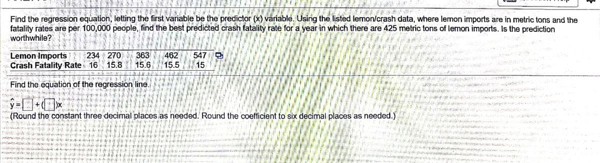 Find the regression equation, letting the first variable be the predictor (x) variable. Using the listed lemon/crash data, where lemon imports are in metric tons and the
fatality rates are per 100,000 people, find the best predicted crash fatality rate for a year in which there are 425 metric tons of lemon imports. Is the prediction
worthwhile?
Lemon Imports 234 270
Crash Fatality Rate 16
363 462
15.8 15.6 15.5
547 O
15
Find the equation of the regression line.
y.
(Round the constant three decimal places as needed. Round the coefficient to six decimal places as needed.)
