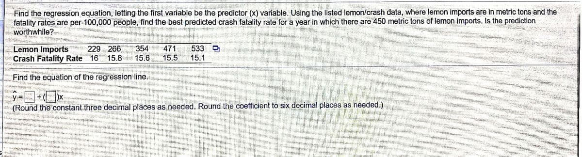 Find the regression equation, letting the first variable be the predictor (x) variable. Using the listed lemon/crash data, where lemon imports are in metric tons and the
fatality rates are per 100,000 people, find the best predicted crash fatality rate for a year in which there are 450 metric tons of lemon imports. Is the prediction
worthwhile?
Lemon Imports 229 266
Crash Fatality Rate 16 15.8
354
471
533
15.6
15.5
15.1
Find the equation of the regression line.
=国+(x
(Round the constant.three decimal places as needed. Round the coefficient to six decimal places as needed.)
