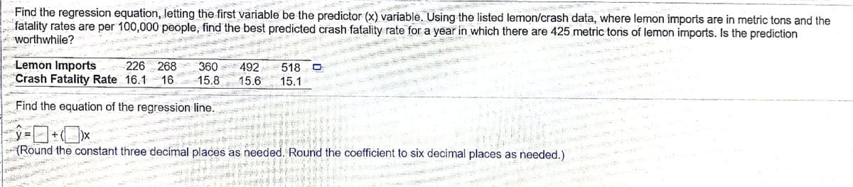 Find the regression equation, letting the first variable be the predictor (x) variable. Using the listed lemon/crash data, where lemon imports are in metric tons and the
fatality rates are per 100,000 people, find the best predicted crash fatality rate for a year in which there are 425 metric tons of lemon imports. Is the prediction
worthwhile?
Lemon Imports
Crash Fatality Rate 16.1 16
226 268
360
492 518
15.8
15.6
15.1
Find the equation of the regression line.
ロ+Ox
(Round the constant three decimal places as needed. Round the coefficient to six decimal places as needed.)
