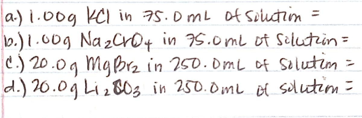a) 1.00g KCI in 75.0mL of souction =
0og Na
%D
b.)1. zcro4 in 75.0me of Silutin =
C.) 20.0g MaBrz in 250.0mL of Selutin
d.) 20.09 Liz80s in 250.0ml of solutim=
