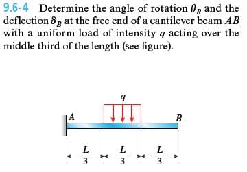9.6-4 Determine the angle of rotation 0g and the
deflection 8g at the free end of a cantilever beam AB
with a uniform load of intensity q acting over the
middle third of the length (see figure).
A
B
