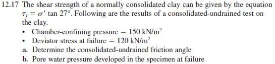 12.17 The shear strength of a normally consolidated clay can be given by the equation
Tf = o' tan 27°. Following are the results of a consolidated-undrained test on
the clay.
• Chamber-confining pressure = 150 kN/m?
• Deviator stress at failure = 120 kN/m?
a. Determine the consolidated-undrained friction angle
b. Pore water pressure developed in the specimen at failure
