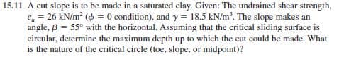 15.11 A cut slope is to be made in a saturated clay. Given: The undrained shear strength,
c, = 26 kN/m? (4 = 0 condition), and y = 18.5 kN/m'. The slope makes an
angle, B = 55° with the horizontal. Assuming that the critical sliding surface is
circular, determine the maximum depth up to which the cut could be made. What
is the nature of the critical circle (toe, slope, or midpoint)?
