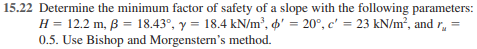 15.22 Determine the minimum factor of safety of a slope with the following parameters:
H = 12.2 m, ß = 18.43°, y = 18.4 kN/m², d' = 20°, c' = 23 kN/m², and r,
0.5. Use Bishop and Morgenstern's method.
