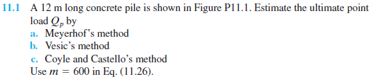 11.1 A 12 m long concrete pile is shown in Figure P11.1. Estimate the ultimate point
load Q, by
a. Meyerhof's method
b. Vesic's method
c. Coyle and Castello's method
Use m = 600 in Eq. (11.26).
