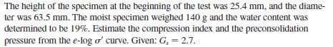 The height of the specimen at the beginning of the test was 25.4 mm, and the diame-
ter was 63.5 mm. The moist specimen weighed 140 g and the water content was
determined to be 19%. Estimate the compression index and the preconsolidation
pressure from the e-log o' curve. Given: G, = 2.7.
