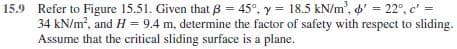 15.9 Refer to Figure 15.51. Given that B = 45°, y = 18.5 kN/m', ' = 22°, c' =
34 kN/m, and H = 9.4 m, determine the factor of safety with respect to sliding.
Assume that the critical sliding surface is a plane.
