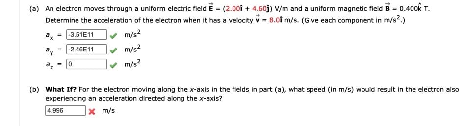 (a) An electron moves through a uniform electric field E = (2.0oî + 4.60j) V/m and a uniform magnetic field B = 0.400k T.
Determine the acceleration of the electron when it has a velocity v = 8.0î m/s. (Give each component in m/s2.)
x =
-3.51E11
m/s?
ay = -2.46E11
v m/s?
a, =
m/s?
(b) What If? For the electron moving along the x-axis in the fields in part (a), what speed (in m/s) would result in the electron also
experiencing an acceleration directed along the x-axis?
| 4.996
x m/s
