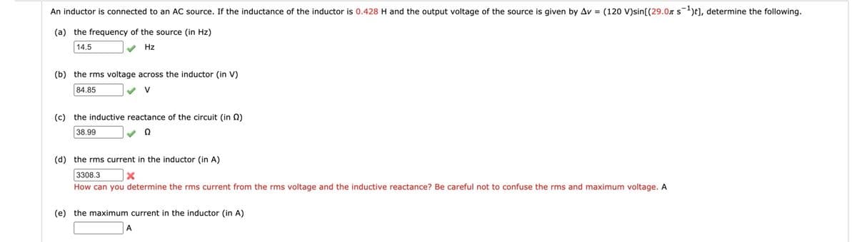 An inductor is connected to an AC source. If the inductance of the inductor is 0.428H and the output voltage of the source is given by Av = (120 V)sin[(29.0n s)t], determine the following.
(a) the frequency of the source (in Hz)
14.5
Hz
(b) the rms voltage across the inductor (in V)
84.85
V
(c) the inductive reactance of the circuit (in Q)
38.99
(d) the rms current in the inductor (in A)
3308.3
How can you determine the rms current from the rms voltage and the inductive reactance? Be careful not to confuse the rms and maximum voltage. A
(e) the maximum current in the inductor (in A)
A

