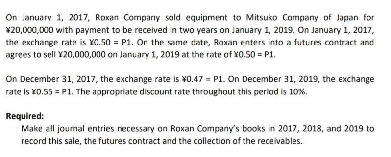 On January 1, 2017, Roxan Company sold equipment to Mitsuko Company of Japan for
¥20,000,000 with payment to be received in two years on January 1, 2019. On January 1, 2017,
the exchange rate is ¥0.50 = P1. On the same date, Roxan enters into a futures contract and
agrees to sell ¥20,000,000 on January 1, 2019 at the rate of ¥0.50 = P1.
On December 31, 2017, the exchange rate is ¥0.47 = P1. On December 31, 2019, the exchange
rate is ¥0.55 = P1. The appropriate discount rate throughout this period is 10%.
Required:
Make all journal entries necessary on Roxan Company's books in 2017, 2018, and 2019 to
record this sale, the futures contract and the collection of the receivables.
