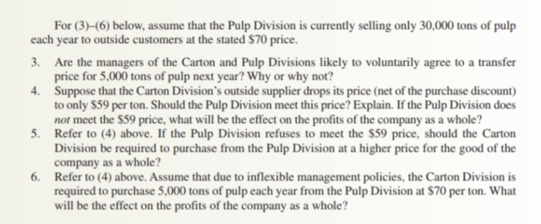 For (3)–(6) below, assume that the Pulp Division is currently selling only 30,000 tons of pulp
each year to outside customers at the stated $70 price.
3. Are the managers of the Carton and Pulp Divisions likely to voluntarily agree to a transfer
price for 5,000 tons of pulp next year? Why or why not?
4. Suppose that the Carton Division's outside supplier drops its price (net of the purchase discount)
to only $59 per ton. Should the Pulp Division meet this price? Explain. If the Pulp Division does
not meet the $59 price, what will be the effect on the profits of the company as a whole?
5. Refer to (4) above. If the Pulp Division refuses to meet the $59 price, should the Carton
Division be required to purchase from the Pulp Division at a higher price for the good of the
company as a whole?
6. Refer to (4) above. Assume that due to inflexible management policies, the Carton Division is
required to purchase 5,000 tons of pulp each year from the Pulp Division at $70 per ton. What
will be the effect on the profits of the company as a whole?
