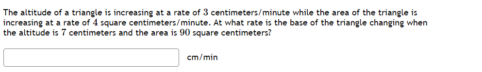 The altitude of a triangle is increasing at a rate of 3 centimeters/minute while the area of the triangle is
increasing at a rate of 4 square centimeters/minute. At what rate is the base of the triangle changing when
the altitude is 7 centimeters and the area is 90 square centimeters?
cm/min