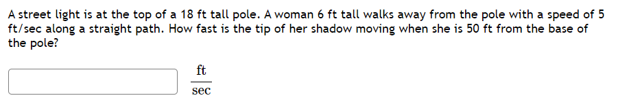 A street light is at the top of a 18 ft tall pole. A woman 6 ft tall walks away from the pole with a speed of 5
ft/sec along a straight path. How fast is the tip of her shadow moving when she is 50 ft from the base of
the pole?
ft
sec