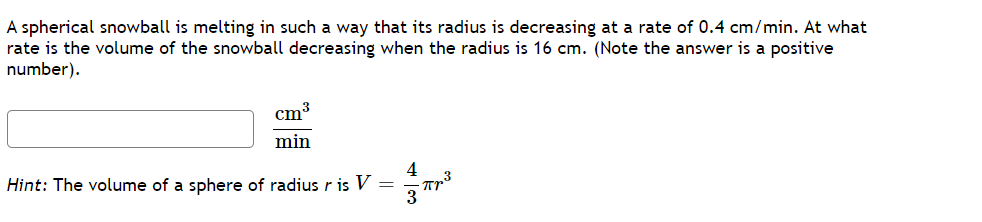 A spherical snowball is melting in such a way that its radius is decreasing at a rate of 0.4 cm/min. At what
rate is the volume of the snowball decreasing when the radius is 16 cm. (Note the answer is a positive
number).
cm³
min
Hint: The volume of a sphere of radius r is V
4
Про
3