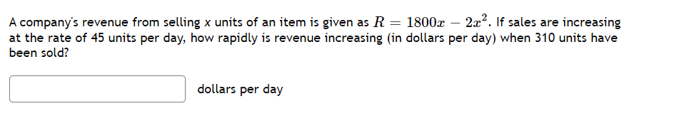 A company's revenue from selling x units of an item is given as R = 1800x - 2x². If sales are increasing
at the rate of 45 units per day, how rapidly is revenue increasing (in dollars per day) when 310 units have
been sold?
dollars per day