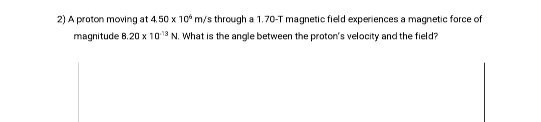 2) A proton moving at 4.50 x 10° m/s through a 1.70-T magnetic field experiences a magnetic force of
magnitude 8.20 x 1013 N. What is the angle between the proton's velocity and the field?
