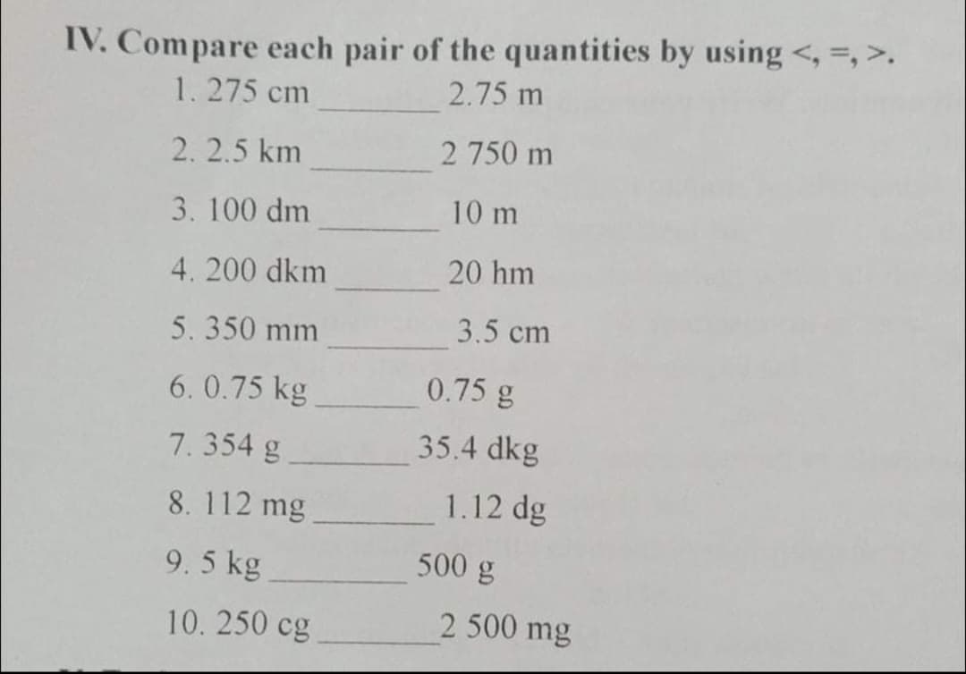 IV. Compare each pair of the quantities by using <, =, >.
2.75 m
1.275 cm
2. 2.5 km
2 750 m
3. 100 dm
10 m
4. 200 dkm
20 hm
5.350 mm
3.5 cm
6. 0.75 kg
0.75 g
7.354 g
35.4 dkg
8. 112 mg
1.12 dg
9.5 kg
500 g
10. 250 cg
2 500 mg
