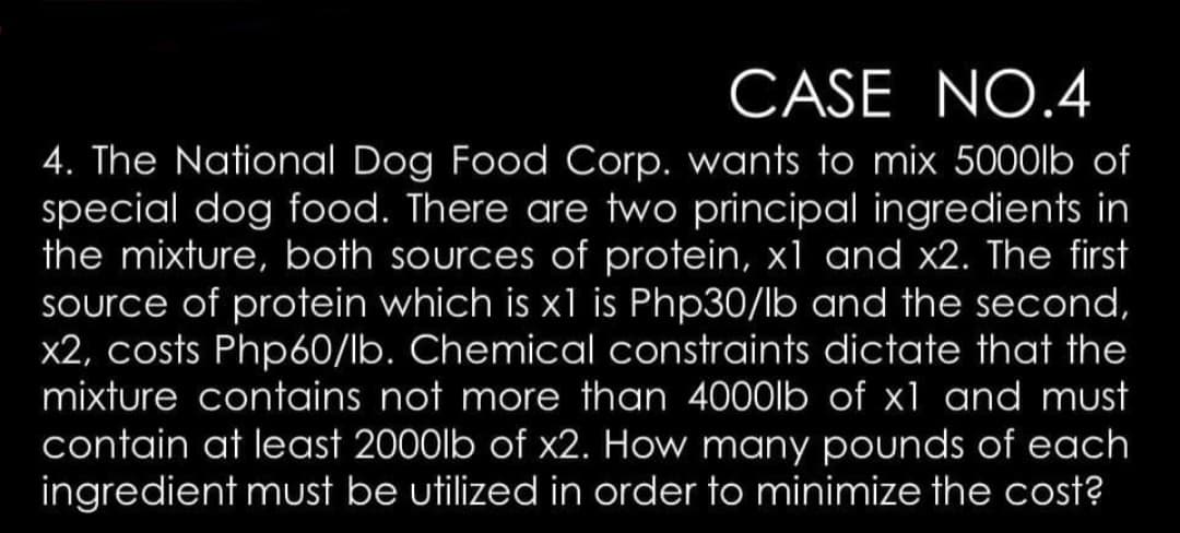 CASE NO.4
4. The National Dog Food Corp. wants to mix 5000lb of
special dog food. There are two principal ingredients in
the mixture, both sources of protein, x1 and x2. The first
Source of protein which is x1 is Php30/lb and the second,
x2, costs Php60/lb. Chemical constraints dictate that the
mixture contains not more than 4000lb of x1 and must
contain at least 2000lb of x2. How many pounds of each
ingredient must be utilized in order to minimize the cost?
