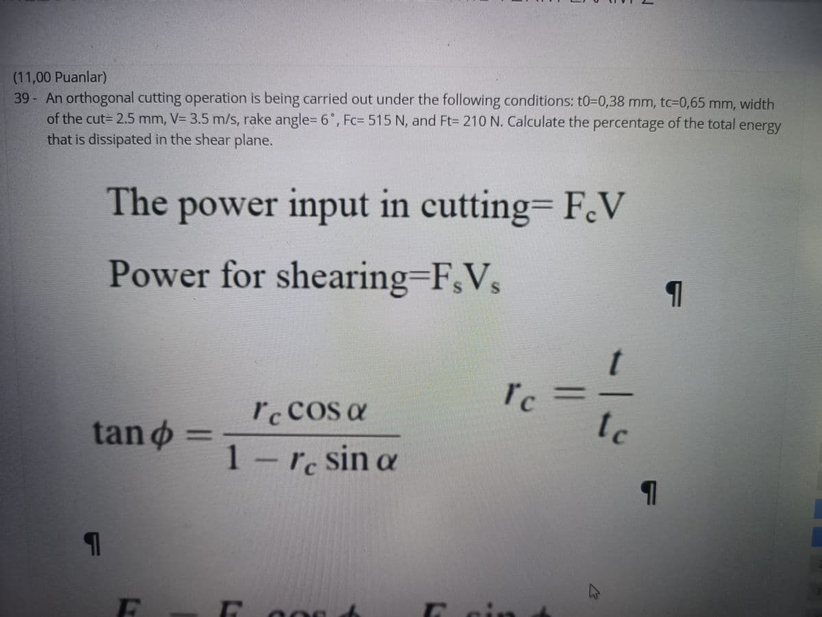 (11,00 Puanlar)
39 An orthogonal cutting operation is being carried out under the following conditions: t0=0,38 mm, tc=0,65 mm, width
of the cut= 2.5 mm, V= 3.5 m/s, rake angle=D 6 , Fc= 515 N, and Ft= 210 N. Calculate the percentage of the total energy
that is dissipated in the shear plane.
The power input in cutting= F.V
Power for shearing=F,V,
t
I'c
tan ø =
Iccos a
tc
1-re sin a
cin
-1-
