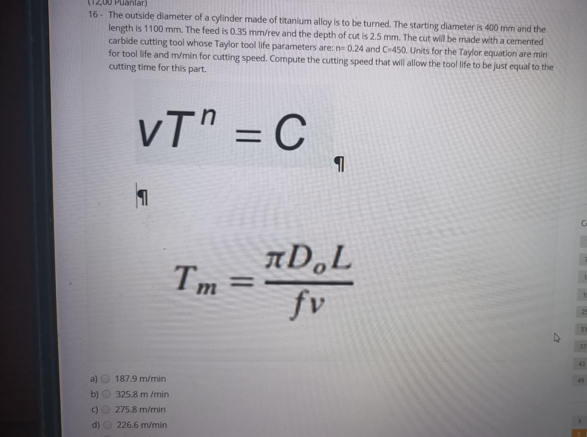 Puanlar)
16 The outside diameter of a cylinder made of titanium alloy is to be turned. The starting diameter is 400 mm and the
length is 1100 mm. The feed is 0.35 mm/rev and the depth of cut is 2.5 mm. The cut will be made with a cemented
carbide cutting tool whose Taylor tool life parameters are: n= 0.24 and C=450. Units for the Taylor equation are min
for tool life and m/min for cutting speed. Compute the cutting speed that will allow the tool life to be just equal to the
cutting time for this part.
V
vT" = C.
%3D
Ce
Tm
1.
%3D
19
fv
25
31
37
43
49
187.9 m/min
b)
325.8 m /min
275.8 m/min
d)
226.6 m/min
