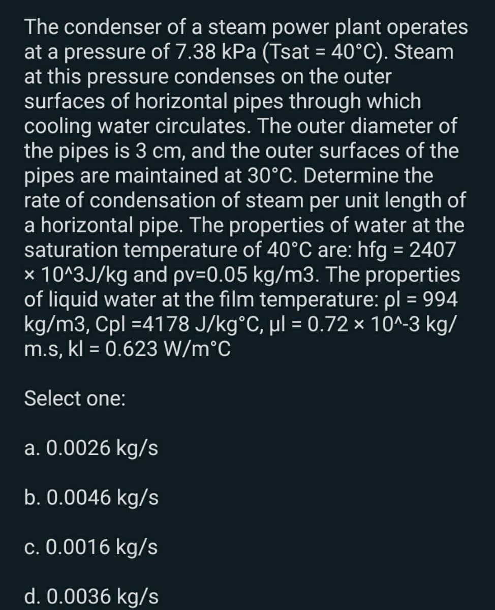 The condenser of a steam power plant operates
at a pressure of 7.38 kPa (Tsat = 40°C). Steam
at this pressure condenses on the outer
surfaces of horizontal pipes through which
cooling water circulates. The outer diameter of
the pipes is 3 cm, and the outer surfaces of the
pipes are maintained at 30°C. Determine the
rate of condensation of steam per unit length of
a horizontal pipe. The properties of water at the
saturation temperature of 40°C are: hfg = 2407
× 10^3J/kg and pv=0.05 kg/m3. The properties
of liquid water at the film temperature: pl = 994
kg/m3, Cpl =4178 J/kg°C, µl = 0.72 × 10^-3 kg/
m.s, kl = 0.623 W/m°C
%3D
%3D
Select one:
a. 0.0026 kg/s
b. 0.0046 kg/s
c. 0.0016 kg/s
d. 0.0036 kg/s
