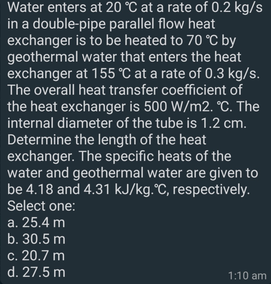 Water enters at 20 °C at a rate of 0.2 kg/s
in a double-pipe parallel flow heat
exchanger is to be heated to 70 °C by
geothermal water that enters the heat
exchanger at 155 °C at a rate of 0.3 kg/s.
The overall heat transfer coefficient of
the heat exchanger is 500 W/m2. °C. The
internal diameter of the tube is 1.2 cm.
Determine the length of the heat
exchanger. The specific heats of the
water and geothermal water are given to
be 4.18 and 4.31 kJ/kg.°C, respectively.
Select one:
a. 25.4 m
b. 30.5 m
c. 20.7 m
d. 27.5 m
1:10 am
