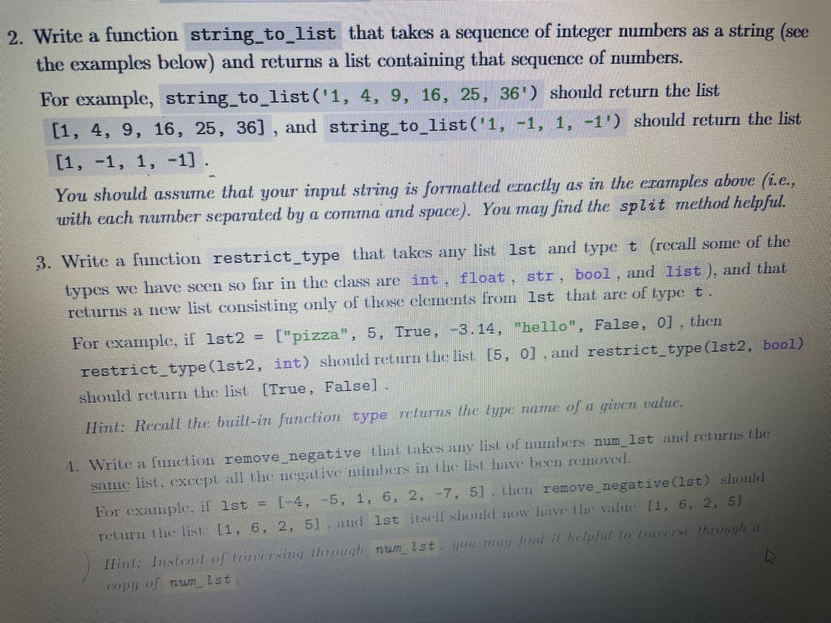 2. Write a function string_to_list that takes a sequcnce of integer numbers as a string (see
the examples below) and returns a list containing that sequence of numbers.
For example, string_to_list('1, 4, 9, 16, 25, 36') should return the list
[1, 4, 9, 16, 25, 36] , and string_to_list('1, -1, 1, -1') should return the list
[1, -1, 1, -1] .
You should assume that your input string is formatted eractly as in the eramples above (i.e.,
with each nuTmber separated by a comma and space). You may find the split method helpful.
3. Write a function restrict type that takes any list 1st and typet (recall some of the
types we have seen so far in the class are int, float, str, bool, and list ), and that
returns a new list consisting only of those elements from 1st that are of type t.
For example, if 1st2
["pizza", 5, True, -3.14, "hello", False, 0] , then
restrict type (1st2, int) should return the list [5, 0], and restricttype (1st2, bool)
should return the list [True, False]
Hint: Recall the built-in function type returns the type name of a given value.
4. Write a function remove negative that takes any list of mumbers num lst and returns the
same list, cxcept all the negative nimbers in the list have been removed.
For example, if 1st = [-4, -5, 1, 6, 2, -7, 5], then remove_negative (1st) should
return the list [1, 6, 2, 5], and 1st itself should now have the value [1, 6, 2, 5]
1lint: Instead of tracersing through num lst
you may find it helpful to traeerse through a
Copy of num_lst
