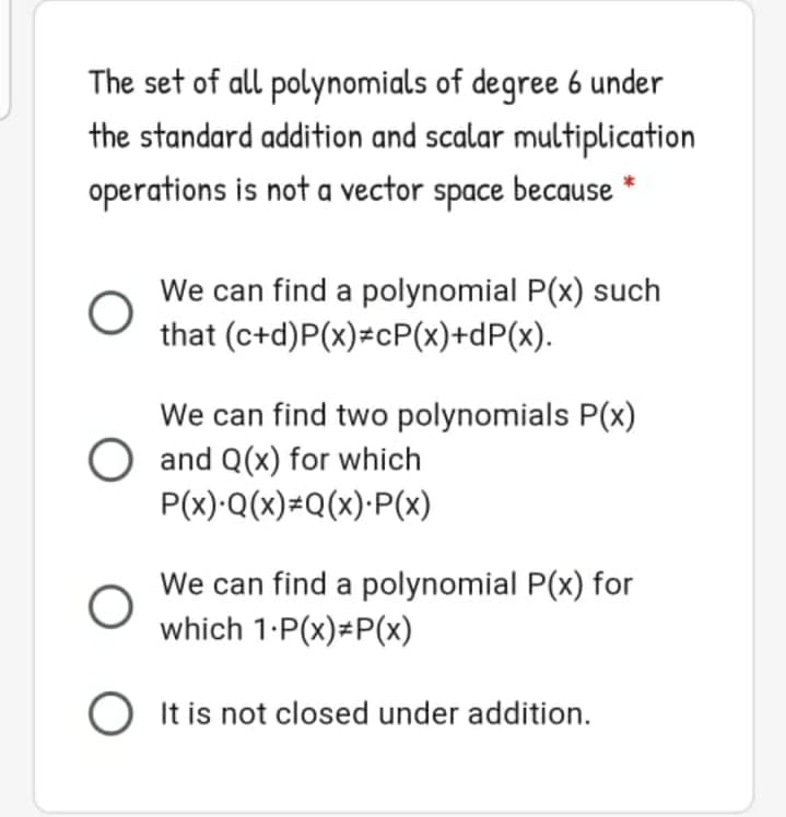 The set of all polynomials of degree 6 under
the standard addition and scalar multiplication
operations is not a vector space because
We can find a polynomial P(x) such
that (c+d)P(x)=cP(x)+dP(x).
We can find two polynomials P(x)
O and Q(x) for which
P(x)·Q(x)=Q(x)·P(x)
We can find a polynomial P(x) for
which 1-P(x)=P(x)
It is not closed under addition.
