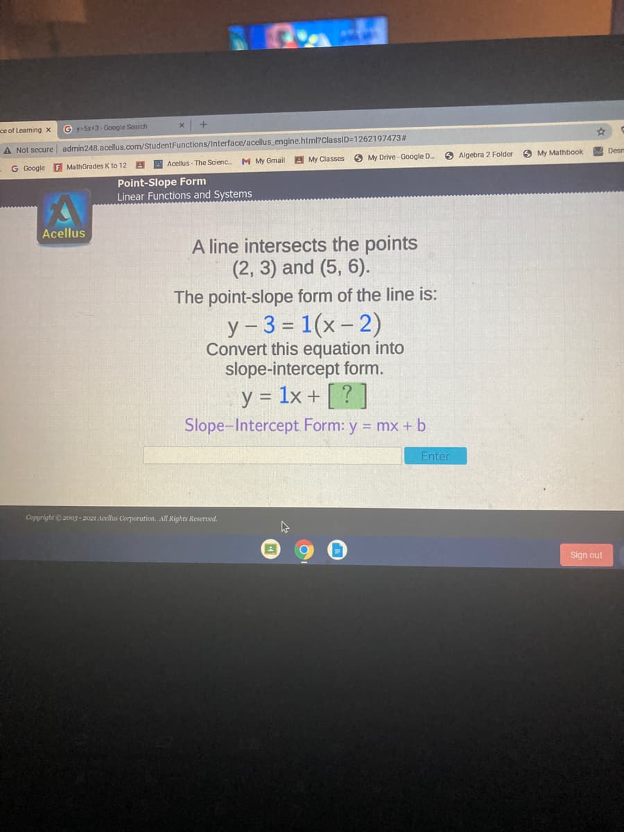 ce of Learning x
G y-5x+3- Google Search
A Not secure admin248.acellus.com/StudentFunctions/Interface/acellus_engine.html?ClassID=1262197473#
G Google F MathGrades K to 12
A A Acellus - The Scienc.
M My Gmail A My Classes
My Drive - Google D.
O Algebra 2 Folder
O My Mathbook
Desm
Point-Slope Form
Linear Functions and Systems
Acellus
A line intersects the points
(2, 3) and (5, 6).
The point-slope form of the line is:
y-3 = 1(x - 2)
Convert this equation into
slope-intercept form.
y = 1x + [ ? ]
Slope-Intercept. Form: y = mx + b
Enter
Copyright © 2003 - 2021 Acellus Corporation. All Rights Reserved.
Sign out
