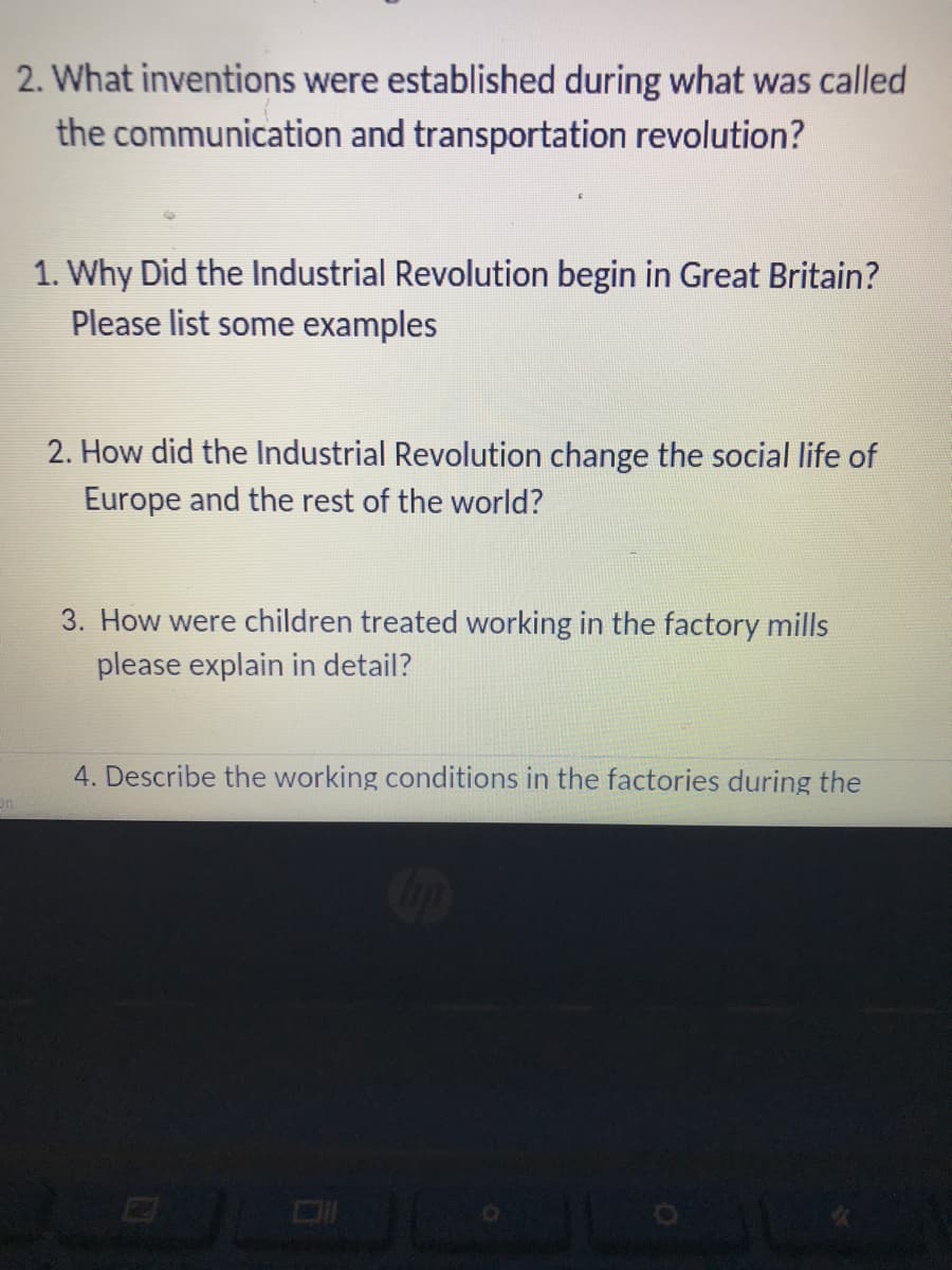 2. What inventions were established during what was called
the communication and transportation revolution?
1. Why Did the Industrial Revolution begin in Great Britain?
Please list some examples
2. How did the Industrial Revolution change the social life of
Europe and the rest of the world?
3. How were children treated working in the factory mills
please explain in detail?
4. Describe the working conditions in the factories during the
