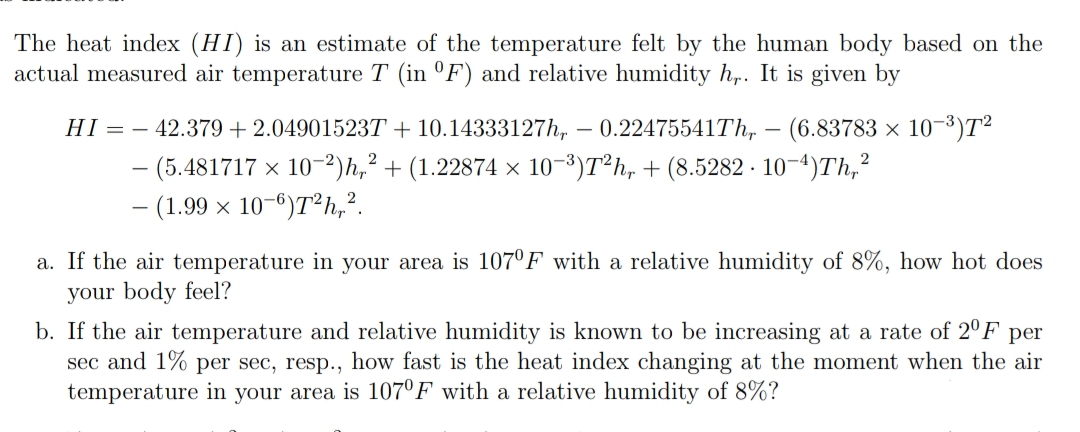 The heat index (HI) is an estimate of the temperature felt by the human body based on the
actual measured air temperature T (in °F) and relative humidity h,. It is given by
HI = – 42.379 + 2.04901523T + 10.14333127h, – 0.22475541TH, – (6.83783 x 10-³)T²
- (5.481717 x 10-2)h,² + (1.22874 x 10-³)T²h, + (8.5282 · 10-4)Th,?
- (1.99 x 10-6)T?h,?.
a. If the air temperature in your area is 107°F with a relative humidity of 8%, how hot does
your body feel?
b. If the air temperature and relative humidity is known to be increasing at a rate of 2º F per
sec and 1% per sec, resp., how fast is the heat index changing at the moment when the air
temperature in your area is 107°F with a relative humidity of 8%?
