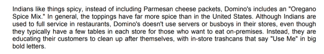 Indians like things spicy, instead of including Parmesan cheese packets, Domino's includes an "Oregano
Spice Mix." In general, the toppings have far more spice than in the United States. Although Indians are
used to full service in restaurants, Domino's doesn't use servers or busboys in their stores, even though
they typically have a few tables in each store for those who want to eat on-premises. Instead, they are
educating their customers to clean up after themselves, with in-store trashcans that say "Use Me" in big
bold letters.
