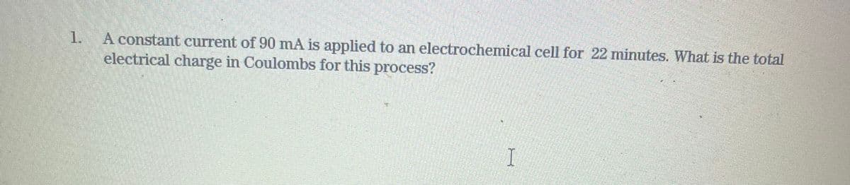 1.
A constant current of 90 mA is applied to an electrochemical cell for 22 minutes. What is the total
electrical charge in Coulombs for this process?
I