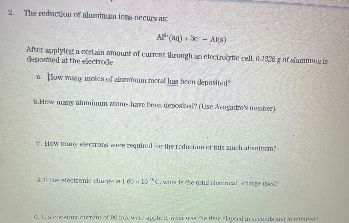 2. The reduction of aluminum ions occurs as:
Al³+ (aq) + 3e → Al(s)
After applying a certain amount of current through an electrolytic cell, 0.1328 g of aluminum is
deposited at the electrode
a. How many moles of aluminum metal has been deposited?
b.How many aluminum atoms have been deposited? (Use Avogadro's number).
c. How many electrons were required for the reduction of this much aluminum?
d. If the electronic charge is 1.60 x 10-¹C, what is the total electrical charge used?
e. If a constant current of 90 mA were applied, what was the time elapsed in seconds and in minutes?