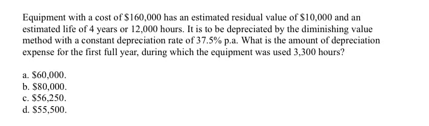 Equipment with a cost of $160,000 has an estimated residual value of $10,000 and an
estimated life of 4 years or 12,000 hours. It is to be depreciated by the diminishing value
method with a constant depreciation rate of 37.5% p.a. What is the amount of depreciation
expense for the first full year, during which the equipment was used 3,300 hours?
a. $60,000.
b. $80,000.
c. $56,250.
d. $55,500.