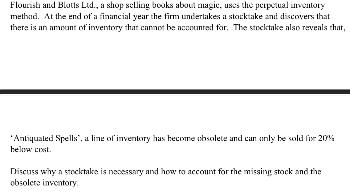 Flourish and Blotts Ltd., a shop selling books about magic, uses the perpetual inventory
method. At the end of a financial year the firm undertakes a stocktake and discovers that
there is an amount of inventory that cannot be accounted for. The stocktake also reveals that,
'Antiquated Spells', a line of inventory has become obsolete and can only be sold for 20%
below cost.
Discuss why a stocktake is necessary and how to account for the missing stock and the
obsolete inventory.