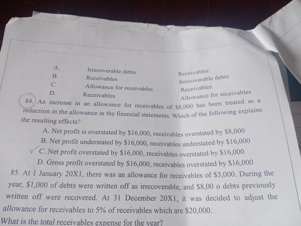 reduction in the allowance in the financial statements. Which of the following explains
84. An increase in an allowance for receivables of $8,000 has been treated as a
ACCA Introduction
Vũ Ha Thenh
A.
Irrecoverable debts
В.
Receivables
Receivables
C.
Irrecoverable debts
Allowance for receivables
Receivables
D.
Receivables
Allowance for receivables
the resulting effects?
A. Net profit is overstated by $16,000, receivables overstated by $8,000
B. Net profit understated by $16,000, receivables understated by $16,000
C. Net profit overstated by $16,000, receivables overstated by $16,000
D. Gross profit overstated by $16,000, receivables overstated by $16,000
85. At 1 January 20X1, there was an allowance for receivables of $3,000. During the
year, $1,000 of debts were written off as irrecoverable, and $8,00 o debts previously
written off were recovered. At 31 December 20X1, it was decided to adjust the
allowance for receivables to 5% of receivables which are $20,000.
What is the total receivables expense for the year?
