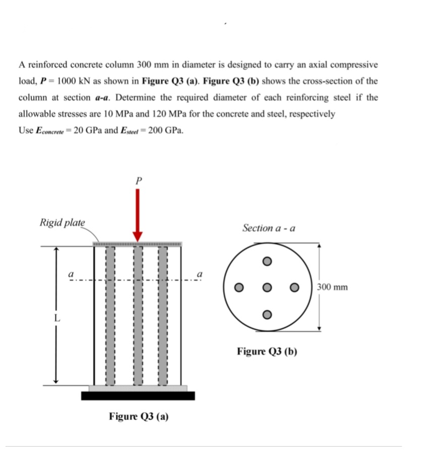 A reinforced concrete column 300 mm in diameter is designed to carry an axial compressive
load, P = 1000 kN as shown in Figure Q3 (a). Figure Q3 (b) shows the cross-section of the
column at section a-a. Determine the required diameter of each reinforcing steel if the
allowable stresses are 10 MPa and 120 MPa for the concrete and steel, respectively
Use Econcrete = 20 GPa and Esteel = 200 GPa.
P
Rigid plate
Section a - a
a
300 mm
L
Figure Q3 (b)
Figure Q3 (a)
