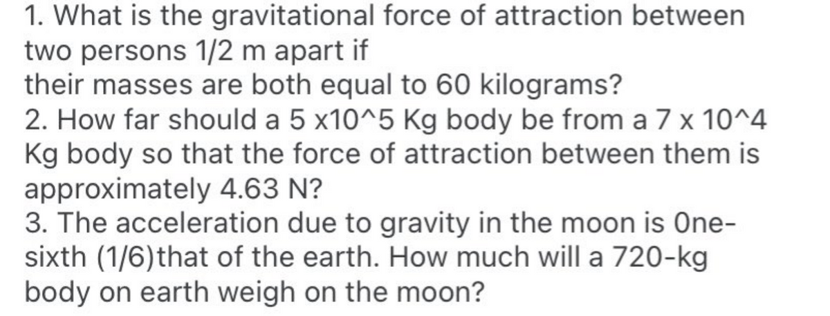 1. What is the gravitational force of attraction between
two persons 1/2 m apart if
their masses are both equal to 60 kilograms?
2. How far should a 5 x10^5 Kg body be from a 7 x 10^4
Kg body so that the force of attraction between them is
approximately 4.63 N?
3. The acceleration due to gravity in the moon is One-
sixth (1/6)that of the earth. How much will a 720-kg
body on earth weigh on the moon?
