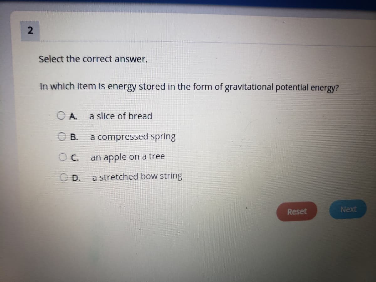 2
Select the correct answer.
In which item is energy stored in the form of gravitational potentlal energy?
OA.
a slice of bread
O B.
a compressed spring
OC.
an apple on a tree
D.
a stretched bow string
Reset
Next
