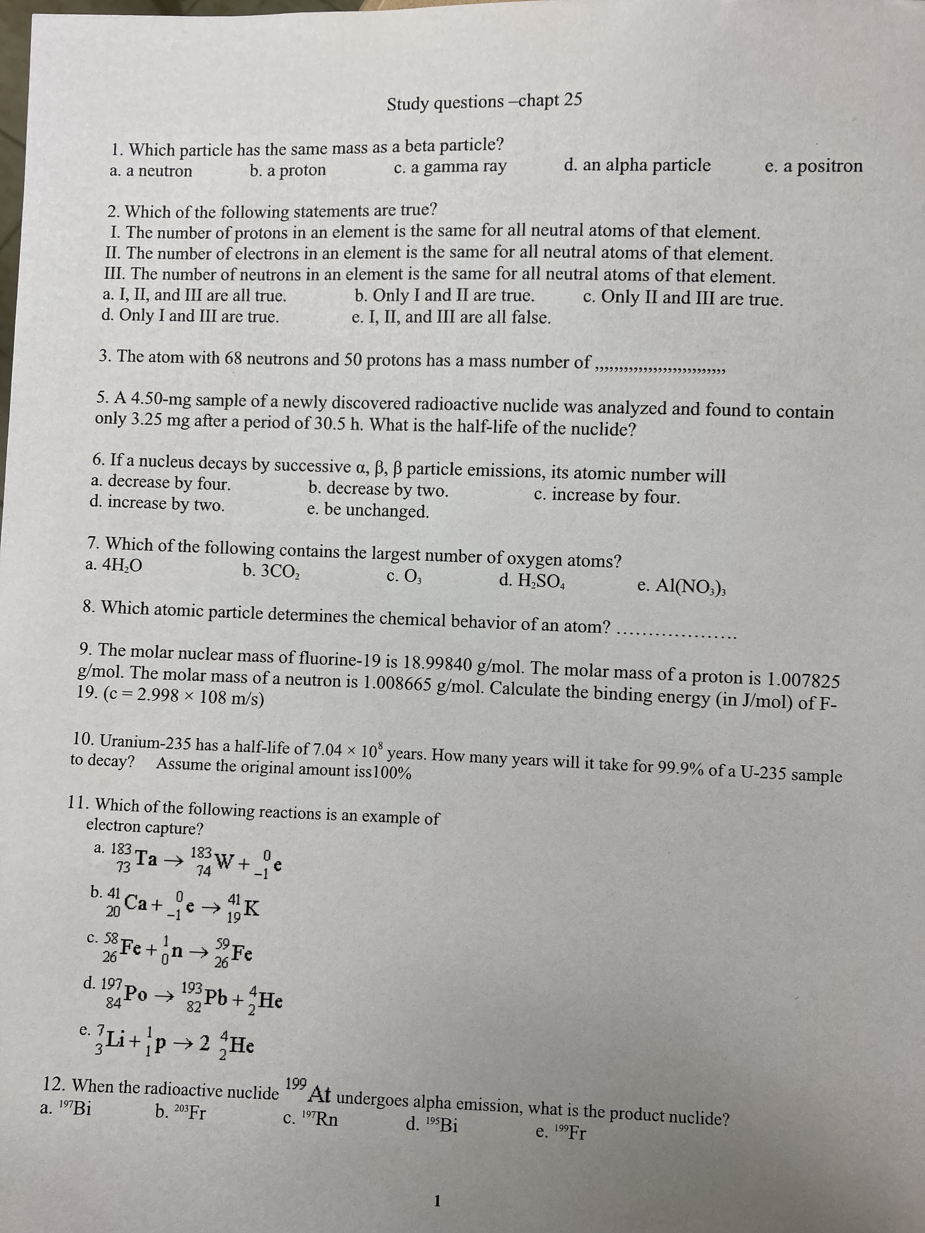 Study questions -chapt 25
1. Which particle has the same mass as a beta particle?
b. a proton
d. an alpha particle
e. a positron
c. a gamma ray
a. a neutron
2. Which of the following statements are true?
I. The number of protons in an element is the same for all neutral atoms of that element.
II. The number of electrons in an element is the same for all neutral atoms of that element.
III. The number of neutrons in an element is the same for all neutral atoms of that element.
a. I, II, and III are all true.
d. Only I and III are true.
c. Only II and III are true.
b. Only I and II are true.
e. I, II, and III are all false.
3. The atom with 68 neutrons and 50 protons has a mass number of
5. A 4.50-mg sample of a newly discovered radioactive nuclide was analyzed and found to contain
only 3.25
mg
after a period of 30.5 h. What is the half-life of the nuclide?
a. decrease by four.
d. increase by two.
6. If a nucleus decays by successive a, B, B particle emissions, its atomic number will
b. decrease by two.
e. be unchanged.
c. increase by four.
7. Which of the following contains the largest number of oxygen atoms?
a. 4H,O
b. 3CO,
c. O,
d. H,SO,
e. Al(NO:);
8. Which atomic particle determines the chemical behavior of an atom?
9. The molar nuclear mass of fluorine-19 is 18.99840 g/mol. The molar mass of a proton is 1.007825
g/mol. The molar mass of a neutron is 1.008665 g/mol. Calculate the binding energy (in J/mol) of F-
19. (c = 2.998 × 108 m/s)
10. Uranium-235 has a half-life of 7.04 x 10° years. How many years will it take for 99.9% of a U-235 sample
to decay? Assume the original amount iss100%
11. Which of the following reactions is an example of
electron capture?
a. 183
Ta >
EL
b. 41
74
-1
Ca +
-1
K
c. 58
Fe+1
9.
Fe
d. 197
84
Pb+
82
9.
4.
2.
Li+p2 He
4.
3.
12. When the radioactive nuclide
At undergoes alpha emission, what is the product nuclide?
c. 197RN
a. 197B.
b. 203 Fr
d. 195Bİ
e. 19F.
