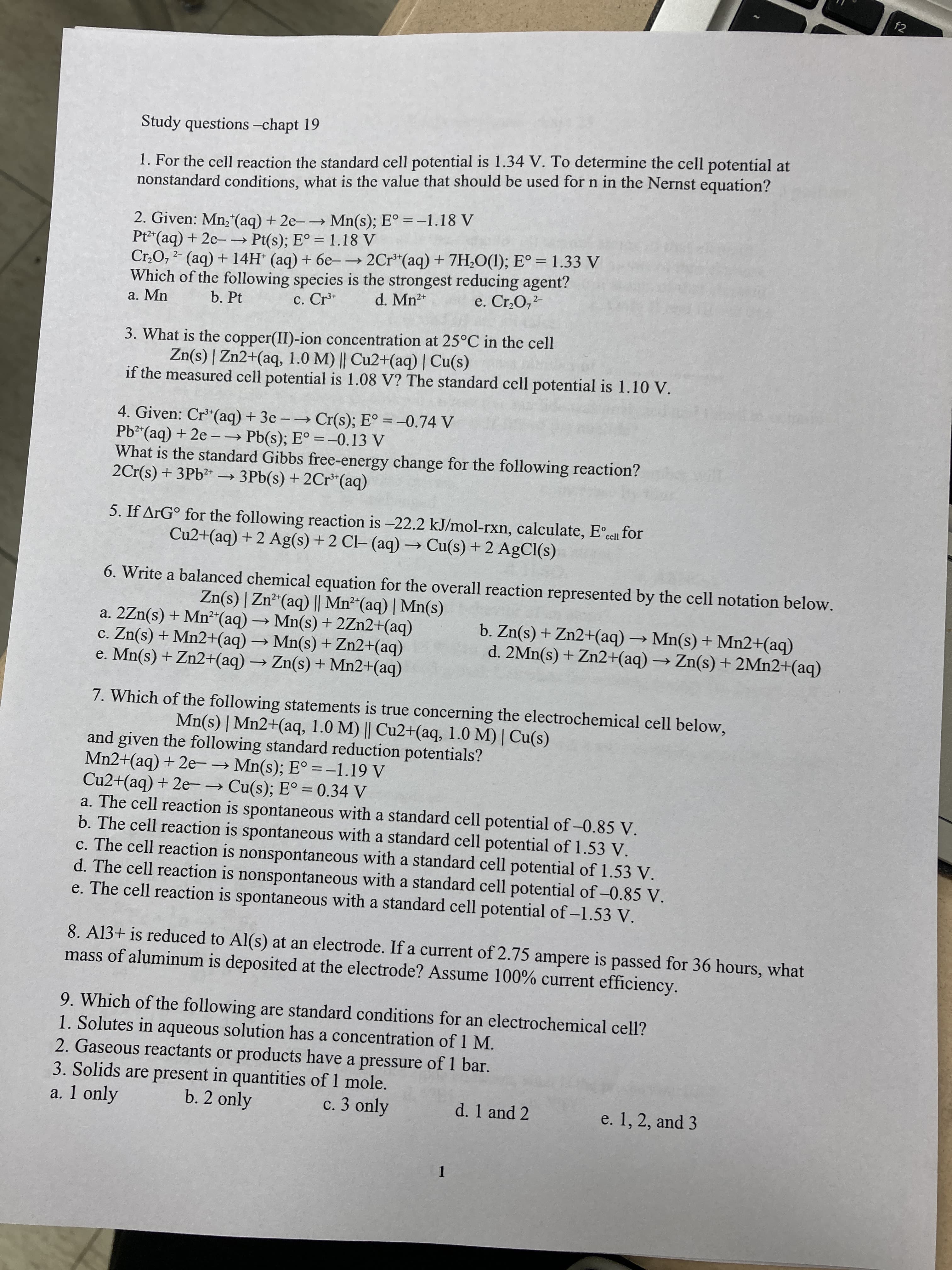 f2
Study questions -chapt 19
1. For the cell reaction the standard cell potential is 1.34 V. To determine the cell potential at
nonstandard conditions, what is the value that should be used for n in the Nernst equation?
2. Given: Mn; (aq) + 2e- Mn(s); E° = –1.18 V
Pt2*(aq) + 2e-→ Pt(s); E° = 1.18 V
Cr,O, 2- (aq) + 14H (aq) + 6e-→ 2Cr*(aq) + 7H;O(1); E° = 1.33 V
Which of the following species is the strongest reducing agent?
a. Mn
d. Mn2+
e. Cr,O,-
b. Pt
c. Cr*
3. What is the copper(II)-ion concentration at 25°C in the cell
Zn(s) | Zn2+(aq, 1.0 M) || Cu2+(aq) | Cu(s)
if the measured cell potential is 1.08 V? The standard cell potential is 1.10 V.
4. Given: Cr*(aq) + 3e -Cr(s); E° = -0.74 V
Pb² (aq) + 2e -→ Pb(s); E° =-0.13 V
What is the standard Gibbs free-energy change for the following reaction?
2Cr(s) + 3Pb2* → 3Pb(s) + 2Cr*(aq)
5. If ArG° for the following reaction is -22.2 kJ/mol-rxn, calculate, Ecell for
Cu2+(aq) + 2 Ag(s)+ 2 Cl- (aq) – Cu(s) +2 AgCl(s)
6. Write a balanced chemical equation for the overall reaction represented by the cell notation below.
Zn(s) | Zn*"(aq) || Mn* (aq) | Mn(s)
a. 2Zn(s) + Mn²“(aq) Mn(s) + 2Zn2+(aq)
c. Zn(s) + Mn2+(aq) → Mn(s) + Zn2+(aq)
e. Mn(s) + Zn2+(aq) → Zn(s) + Mn2+(aq)
b. Zn(s) + Zn2+(aq) Mn(s) + Mn2+(aq)
d. 2Mn(s) + Zn2+(aq) → Zn(s) + 2MN2+(aq)
7. Which of the following statements is true concerning the electrochemical cell below,
Mn(s) | Mn2+(aq, 1.0 M) || Cu2+(aq, 1.0 M) | Cu(s)
and given the following standard reduction potentials?
Mn2+(aq) + 2e-→ Mn(s); E° =-1.19 V
Cu2+(aq) + 2e-→ Cu(s); E° = 0.34 V
a. The cell reaction is spontaneous with a standard cell potential of -0.85 V.
b. The cell reaction is spontaneous with a standard cell potential of 1.53 V.
c. The cell reaction is nonspontaneous with a standard cell potential of 1.53 V.
d. The cell reaction is nonspontaneous with a standard cell potential of -0.85 V.
e. The cell reaction is spontaneous with a standard cell potential of -1.53 V.
%3D
%3D
8. A13+ is reduced to Al(s) at an electrode. If a current of 2.75 ampere is passed for 36 hours, what
mass of aluminum is deposited at the electrode? Assume 100% current efficiency.
9. Which of the following are standard conditions for an electrochemical cell?
1. Solutes in aqueous solution has a concentration of 1 M.
2. Gaseous reactants or products have a pressure of 1 bar.
3. Solids are present in quantities of 1 mole.
a. 1 only
b. 2 only
c. 3 only
d. 1 and 2
e. 1, 2, and 3
