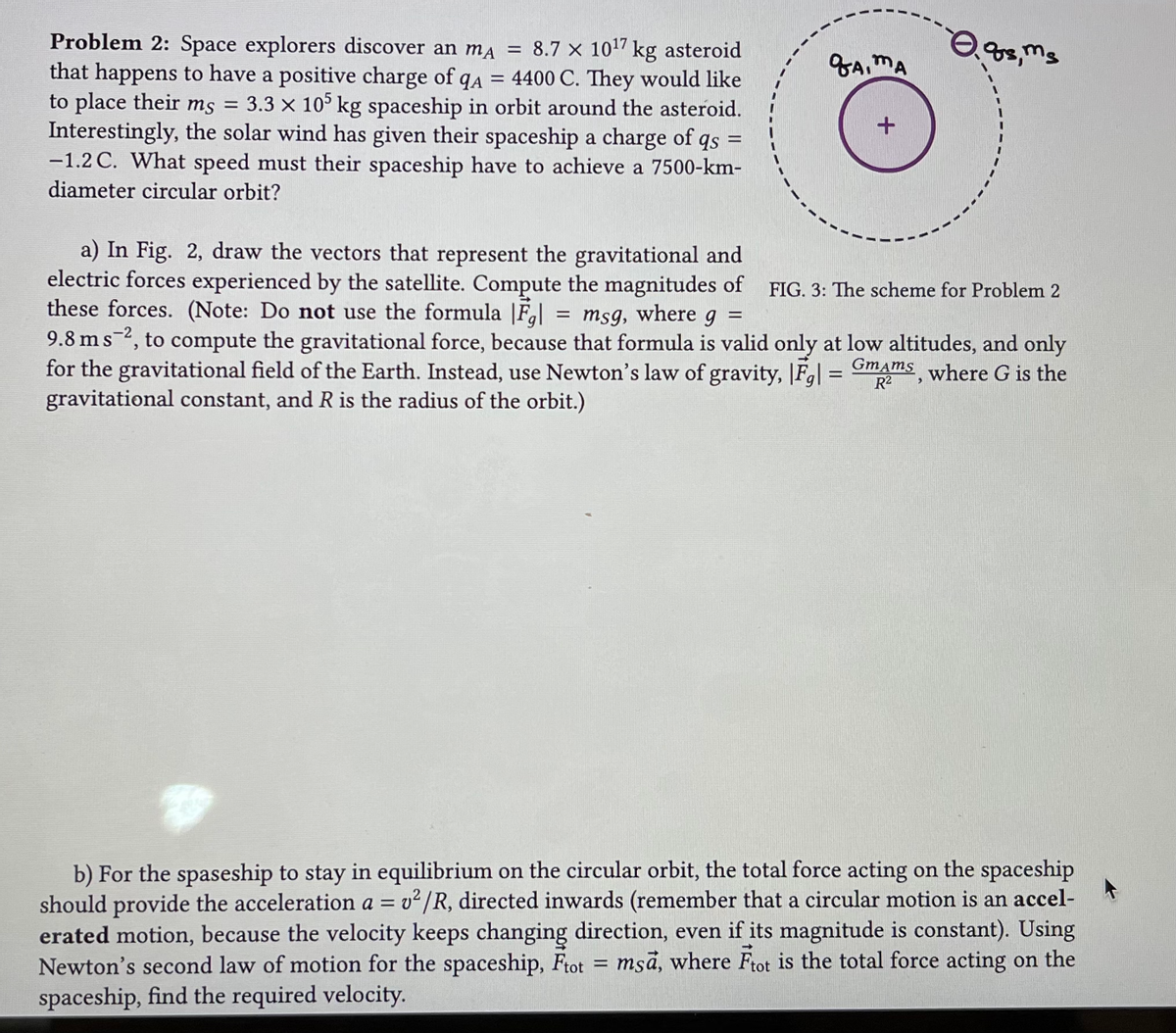 Problem 2: Space explorers discover an mA = 8.7 x 10¹7 kg asteroid
that happens to have a positive charge of qA = 4400 C. They would like
to place their ms = 3.3 × 105 kg spaceship in orbit around the asteroid.
Interestingly, the solar wind has given their spaceship a charge of qs =
-1.2 C. What speed must their spaceship have to achieve a 7500-km-
diameter circular orbit?
Gaima
+
0.98, ms
a) In Fig. 2, draw the vectors that represent the gravitational and
electric forces experienced by the satellite. Compute the magnitudes of
these forces. (Note: Do not use the formula |Fg| = msg, where g =
9.8 ms 2, to compute the gravitational force, because that formula is valid only at low altitudes, and only
for the gravitational field of the Earth. Instead, use Newton's law of gravity, |F| = Gmams, where G is the
gravitational constant, and R is the radius of the orbit.)
R²
FIG. 3: The scheme for Problem 2
b) For the spaseship to stay in equilibrium on the circular orbit, the total force acting on the spaceship
should provide the acceleration a = v2/R, directed inwards (remember that a circular motion is an accel-
erated motion, because the velocity keeps changing direction, even if its magnitude is constant). Using
Newton's second law of motion for the spaceship, Ftot = msa, where Ftot is the total force acting on the
spaceship, find the required velocity.