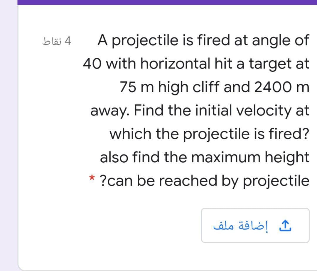 A projectile is fired at angle of
40 with horizontal hit a target at
4 نقاط
75 m high cliff and 2400 m
away. Find the initial velocity at
which the projectile is fired?
also find the maximum height
* ?can be reached by projectile
إضافة ملف
