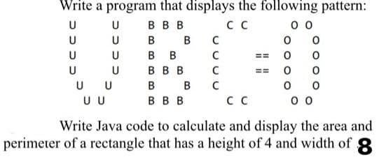Write a program that displays the following pattern:
U
U
В В В
сс
00
U
в
C
U
В В
C
U
В В В
C
B
C
0 0
U U
В В В
сс
00
Write Java code to calculate and display the area and
perimeter of a rectangle that has a height of 4 and width of 8
U
U
в
B
0
==
0
EE 0