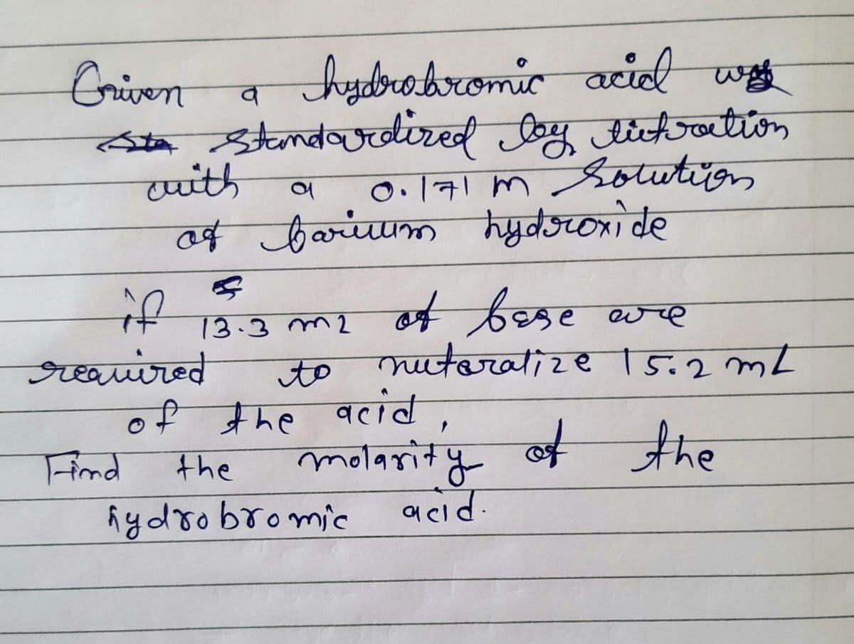 Griven
hydrobromic acid was
व
Sta standardized Joy tictraction
with
a
0.171m Solution
of farium hydroxide
13.3 m2 of bese are
nutoralize 15.2mL
to
of the acid,
the
molarity of the
hydrobromic
acid.
se
required
Find