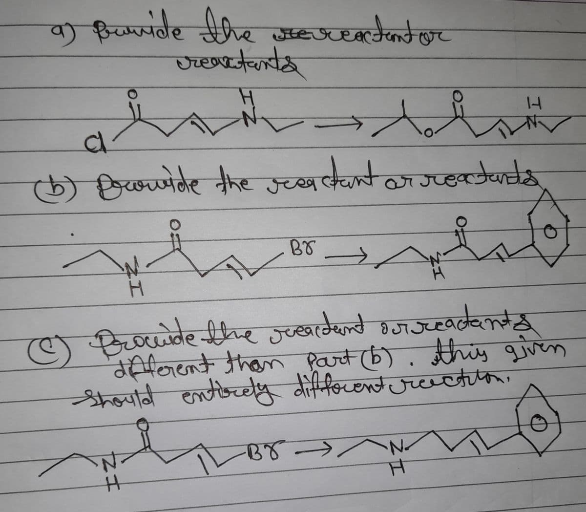 a) Buvide the sercatentor
reactants
H
loddtr
14
Cl
(b) provide the reactant or reaturda
ar reactants
Br
✓
H
o
C
(Ⓒ) Brocude the reardent sur readant
different than Part (b). this given
Should entirely different reaction.
IL
BY -
•N₂
H
121
N
H
ZI
ZI