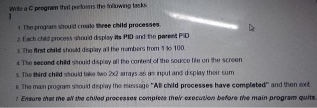 Write a C program that performs the following tasks
1. The program should create three child processes.
2. Each child process should display its PID and the parent PID
3. The first child should display all the numbers from 1 to 100.
4. The second child should display all the content of the source file on the screen.
5. The third child should take two 2x2 arrays as an input and display their sum.
6.
The main program should display the message "All child processes have completed" and then exit.
7 Ensure that the all the chiled processes complete their execution before the main program quits.